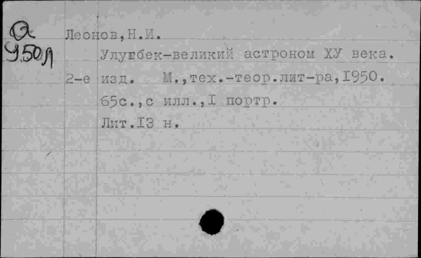 ﻿	• Леонов.Н.И.	
		Улулбек-великий астроном ХУ века.
	2-е	изд. М.,тех.-теор.лит-ра,1950«
				65с.,с илл.,I портр. Лит.13 н.
X		